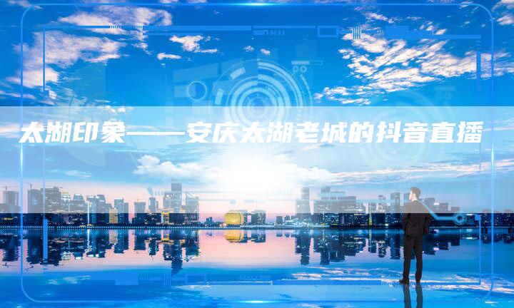 太湖印象——安庆太湖老城的抖音直播